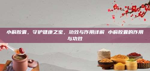 小蓟胶囊，守护健康之宝，功效与作用详解 小蓟胶囊的作用与功效