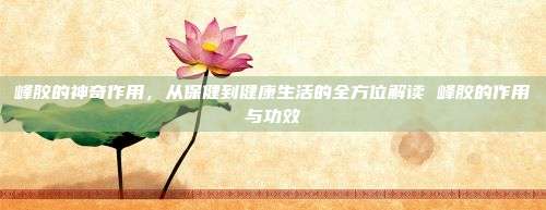 峰胶的神奇作用，从保健到健康生活的全方位解读 峰胶的作用与功效