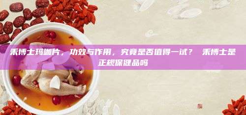 禾博士玛咖片，功效与作用，究竟是否值得一试？ 禾博士是正规保健品吗