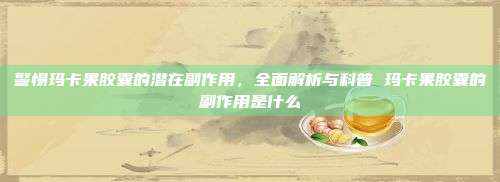 警惕玛卡果胶囊的潜在副作用，全面解析与科普 玛卡果胶囊的副作用是什么