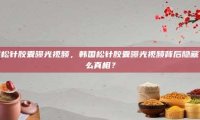 韩国松针胶囊曝光视频，韩国松针胶囊曝光视频背后隐藏了什么真相？