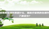 膳食纤维素的生理作用是什么，膳食纤维素的生理作用，你了解多少？