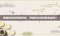 美国肝宝对肝脏好吗，美国肝宝对肝脏有益吗？